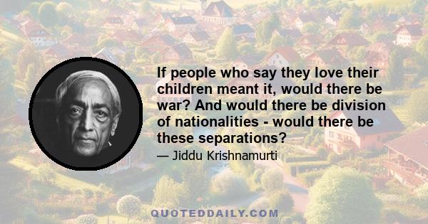 If people who say they love their children meant it, would there be war? And would there be division of nationalities - would there be these separations?