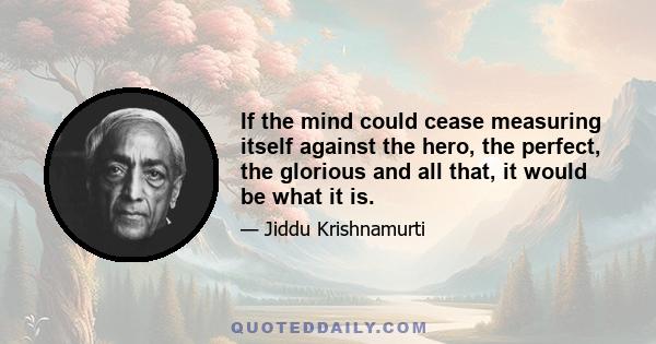 If the mind could cease measuring itself against the hero, the perfect, the glorious and all that, it would be what it is.