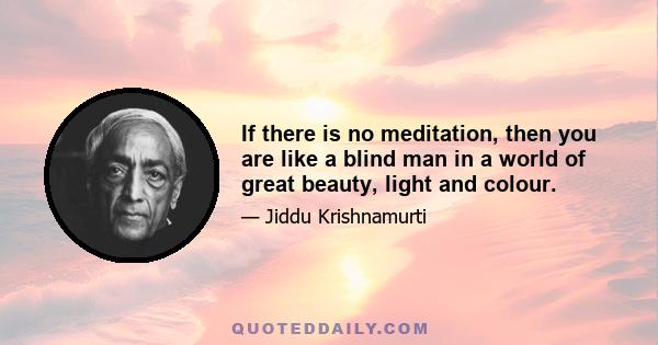 If there is no meditation, then you are like a blind man in a world of great beauty, light and colour.