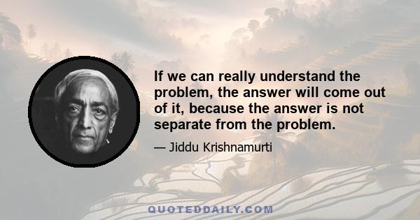 If we can really understand the problem, the answer will come out of it, because the answer is not separate from the problem.