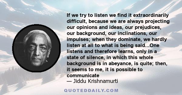 If we try to listen we find it extraordinarily difficult, because we are always projecting our opinions and ideas, our prejudices, our background, our inclinations, our impulses; when they dominate, we hardly listen at