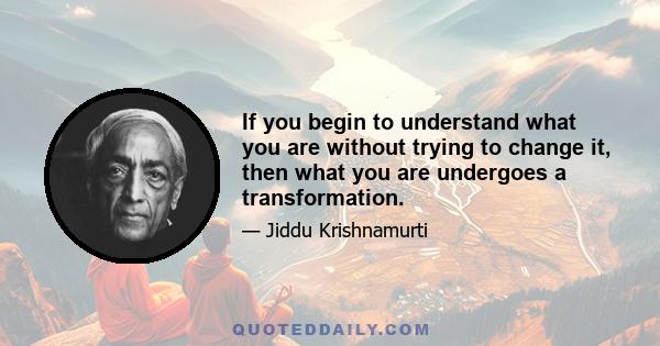 If you begin to understand what you are without trying to change it, then what you are undergoes a transformation.