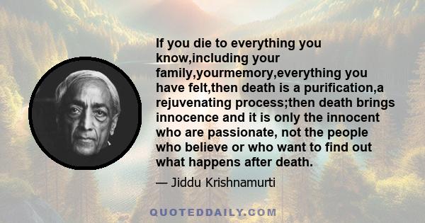 If you die to everything you know,including your family,yourmemory,everything you have felt,then death is a purification,a rejuvenating process;then death brings innocence and it is only the innocent who are passionate, 