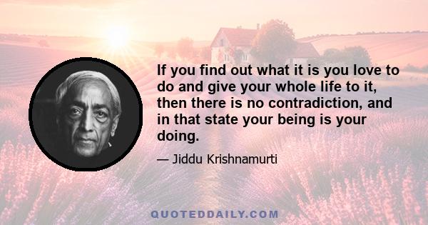 If you find out what it is you love to do and give your whole life to it, then there is no contradiction, and in that state your being is your doing.