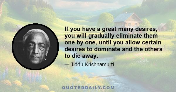 If you have a great many desires, you will gradually eliminate them one by one, until you allow certain desires to dominate and the others to die away.