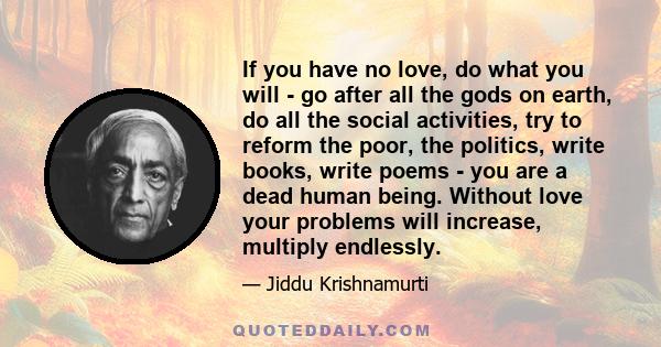 If you have no love, do what you will - go after all the gods on earth, do all the social activities, try to reform the poor, the politics, write books, write poems - you are a dead human being. Without love your