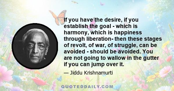 If you have the desire, if you establish the goal - which is harmony, which is happiness through liberation- then these stages of revolt, of war, of struggle, can be avoided - should be avoided. You are not going to