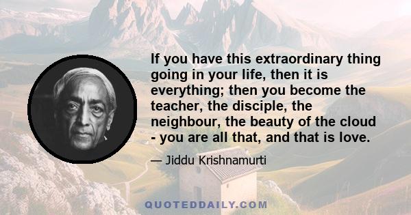 If you have this extraordinary thing going in your life, then it is everything; then you become the teacher, the disciple, the neighbour, the beauty of the cloud - you are all that, and that is love.