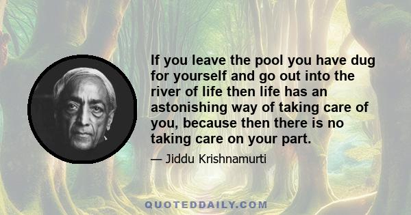 If you leave the pool you have dug for yourself and go out into the river of life then life has an astonishing way of taking care of you, because then there is no taking care on your part.