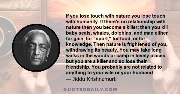 If you lose touch with nature you lose touch with humanity. If there's no relationship with nature then you become a killer; then you kill baby seals, whales, dolphins, and man either for gain, for sport, for food, or