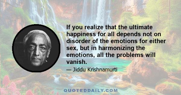 If you realize that the ultimate happiness for all depends not on disorder of the emotions for either sex, but in harmonizing the emotions, all the problems will vanish.