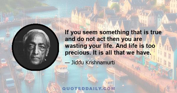 If you seem something that is true and do not act then you are wasting your life. And life is too precious. It is all that we have.