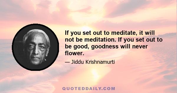 If you set out to meditate, it will not be meditation. If you set out to be good, goodness will never flower.