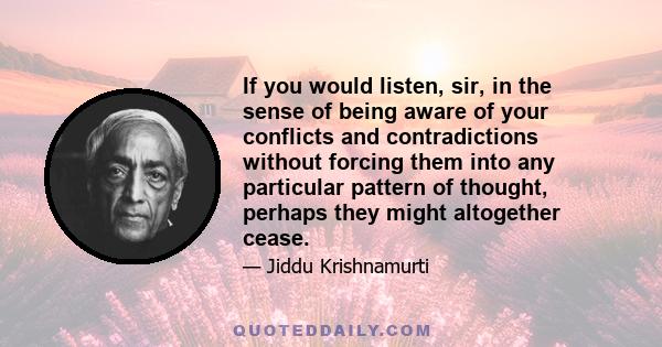 If you would listen, sir, in the sense of being aware of your conflicts and contradictions without forcing them into any particular pattern of thought, perhaps they might altogether cease.