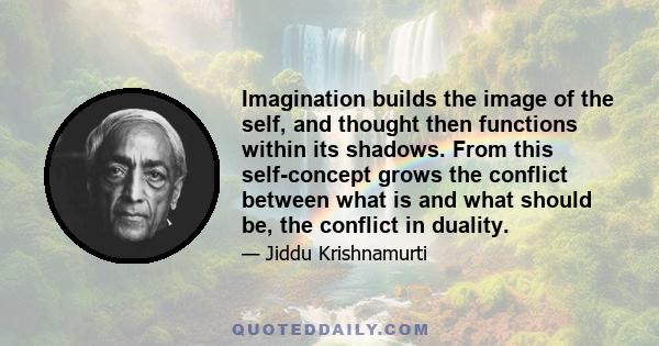 Imagination builds the image of the self, and thought then functions within its shadows. From this self-concept grows the conflict between what is and what should be, the conflict in duality.