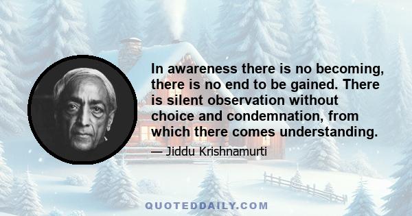 In awareness there is no becoming, there is no end to be gained. There is silent observation without choice and condemnation, from which there comes understanding.