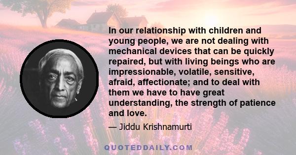 In our relationship with children and young people, we are not dealing with mechanical devices that can be quickly repaired, but with living beings who are impressionable, volatile, sensitive, afraid, affectionate; and