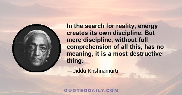 In the search for reality, energy creates its own discipline. But mere discipline, without full comprehension of all this, has no meaning, it is a most destructive thing.