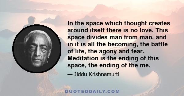 In the space which thought creates around itself there is no love. This space divides man from man, and in it is all the becoming, the battle of life, the agony and fear. Meditation is the ending of this space, the