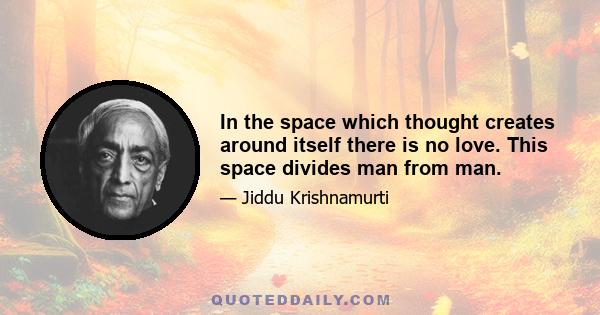 In the space which thought creates around itself there is no love. This space divides man from man.