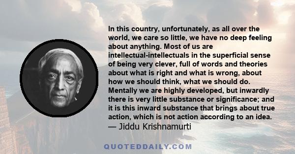 In this country, unfortunately, as all over the world, we care so little, we have no deep feeling about anything. Most of us are intellectual-intellectuals in the superficial sense of being very clever, full of words