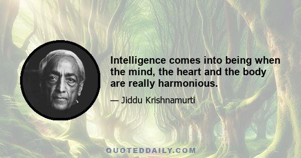 Intelligence comes into being when the mind, the heart and the body are really harmonious.