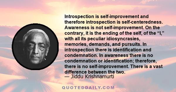 Introspection is self-improvement and therefore introspection is self-centeredness. Awareness is not self-improvement. On the contrary, it is the ending of the self, of the “I,” with all its peculiar idiosyncrasies,