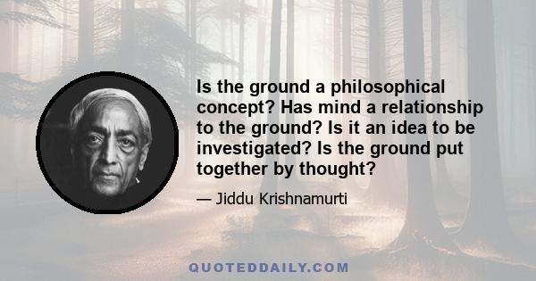 Is the ground a philosophical concept? Has mind a relationship to the ground? Is it an idea to be investigated? Is the ground put together by thought?