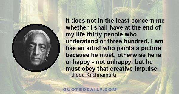 It does not in the least concern me whether I shall have at the end of my life thirty people who understand or three hundred. I am like an artist who paints a picture because he must, otherwise he is unhappy - not