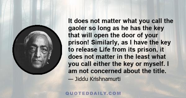 It does not matter what you call the gaoler so long as he has the key that will open the door of your prison! Similarly, as I have the key to release Life from its prison, it does not matter in the least what you call