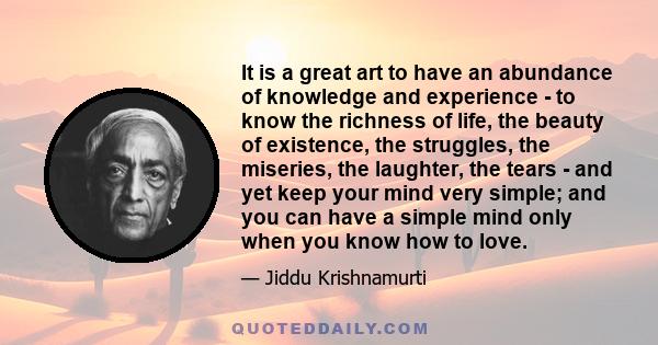 It is a great art to have an abundance of knowledge and experience - to know the richness of life, the beauty of existence, the struggles, the miseries, the laughter, the tears - and yet keep your mind very simple; and