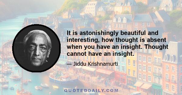 It is astonishingly beautiful and interesting, how thought is absent when you have an insight. Thought cannot have an insight.