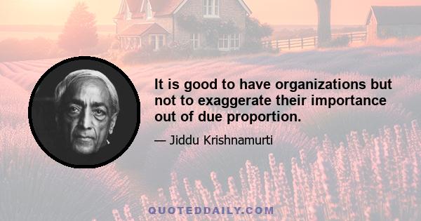 It is good to have organizations but not to exaggerate their importance out of due proportion.