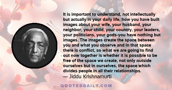 It is important to understand, not intellectually but actually in your daily life, how you have built images about your wife, your husband, your neighbor, your child, your country, your leaders, your politicians, your