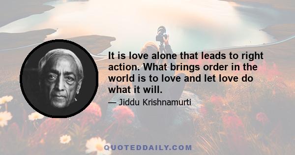 It is love alone that leads to right action. What brings order in the world is to love and let love do what it will.