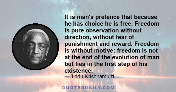 It is man's pretence that because he has choice he is free. Freedom is pure observation without direction, without fear of punishment and reward. Freedom is without motive; freedom is not at the end of the evolution of