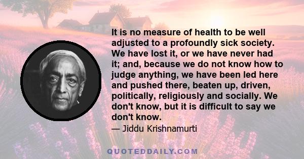 It is no measure of health to be well adjusted to a profoundly sick society. We have lost it, or we have never had it; and, because we do not know how to judge anything, we have been led here and pushed there, beaten