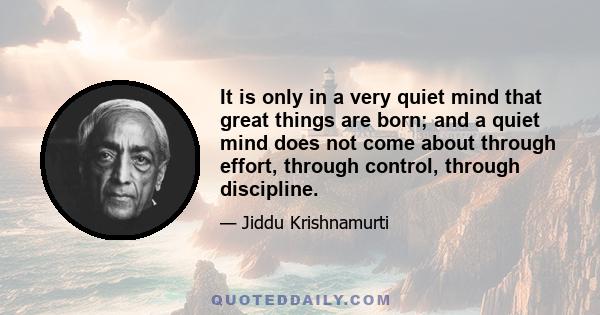 It is only in a very quiet mind that great things are born; and a quiet mind does not come about through effort, through control, through discipline.