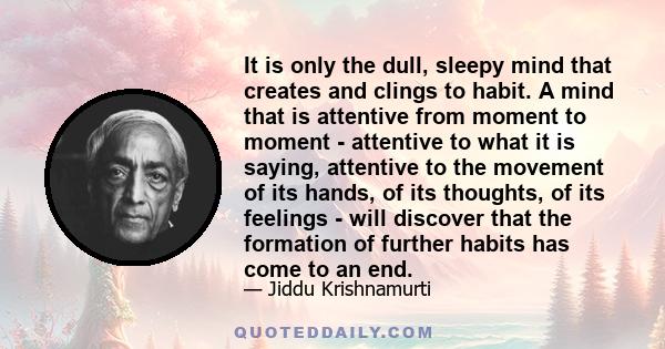 It is only the dull, sleepy mind that creates and clings to habit. A mind that is attentive from moment to moment - attentive to what it is saying, attentive to the movement of its hands, of its thoughts, of its