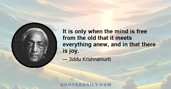 It is only when the mind is free from the old that it meets everything anew, and in that there is joy.