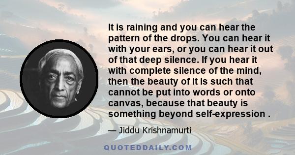 It is raining and you can hear the pattern of the drops. You can hear it with your ears, or you can hear it out of that deep silence. If you hear it with complete silence of the mind, then the beauty of it is such that