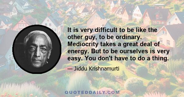 It is very difficult to be like the other guy, to be ordinary. Mediocrity takes a great deal of energy. But to be ourselves is very easy. You don't have to do a thing.