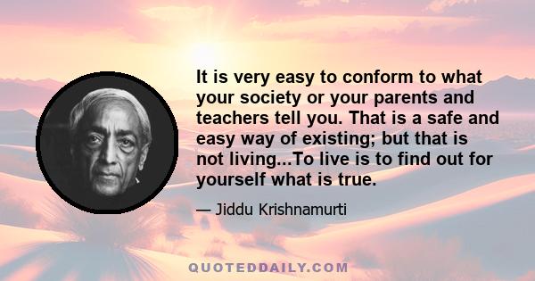 It is very easy to conform to what your society or your parents and teachers tell you. That is a safe and easy way of existing; but that is not living...To live is to find out for yourself what is true.