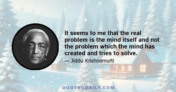 It seems to me that the real problem is the mind itself and not the problem which the mind has created and tries to solve.