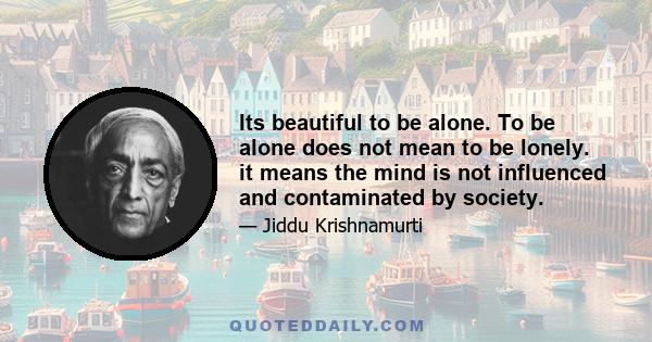 Its beautiful to be alone. To be alone does not mean to be lonely. it means the mind is not influenced and contaminated by society.