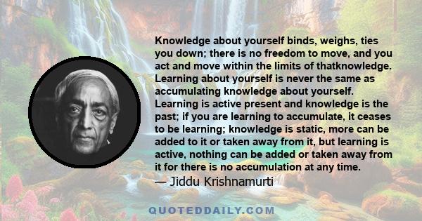 Knowledge about yourself binds, weighs, ties you down; there is no freedom to move, and you act and move within the limits of thatknowledge. Learning about yourself is never the same as accumulating knowledge about