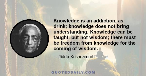 Knowledge is an addiction, as drink; knowledge does not bring understanding. Knowledge can be taught, but not wisdom; there must be freedom from knowledge for the coming of wisdom.