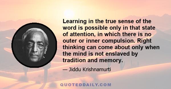 Learning in the true sense of the word is possible only in that state of attention, in which there is no outer or inner compulsion. Right thinking can come about only when the mind is not enslaved by tradition and