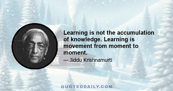 Learning is not the accumulation of knowledge. Learning is movement from moment to moment.