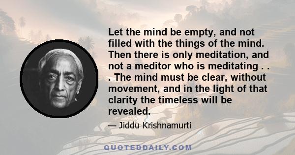 Let the mind be empty, and not filled with the things of the mind. Then there is only meditation, and not a meditor who is meditating . . . The mind must be clear, without movement, and in the light of that clarity the